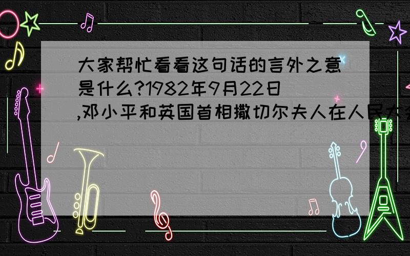 大家帮忙看看这句话的言外之意是什么?1982年9月22日,邓小平和英国首相撒切尔夫人在人民大会学堂就香港问题开始了首次会谈.其中有这样一段话：邓小平：“中国和英国谈判的前提就是1997