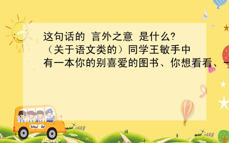 这句话的 言外之意 是什么?（关于语文类的）同学王敏手中有一本你的别喜爱的图书、你想看看、一大早你就向他借书、他说：“真是不巧、我准备今天下午换给图书馆、我告诉你图书馆的