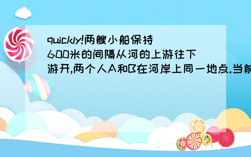 quickly!两艘小船保持600米的间隔从河的上游往下游开,两个人A和B在河岸上同一地点.当前面的小船来到两个人的面前时,A向河的上游、B向河的下游以相同速度走出去.这样,A在2分钟后遇上了后面