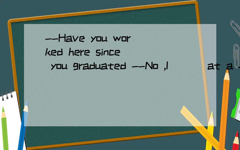 --Have you worked here since you graduated --No ,I ( ) at a factory in Beijing for six years .A would work B have worked C had worked D worked 我想知道为什么选D,为什么要用一般过去时而不用过去完成时……