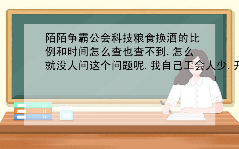 陌陌争霸公会科技粮食换酒的比例和时间怎么查也查不到.怎么就没人问这个问题呢.我自己工会人少.开发不了.先问问.