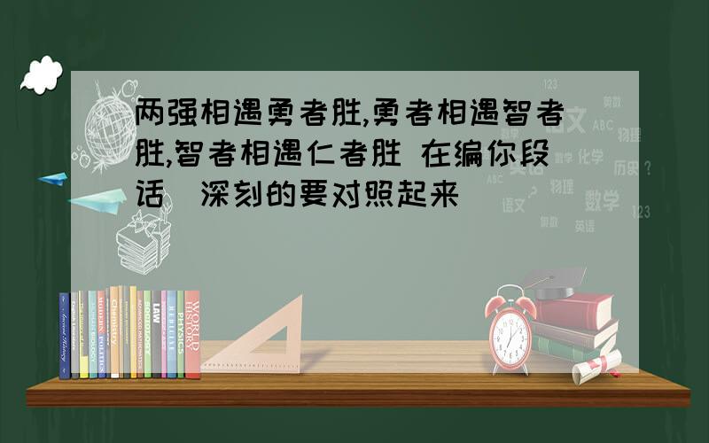 两强相遇勇者胜,勇者相遇智者胜,智者相遇仁者胜 在编你段话（深刻的要对照起来）