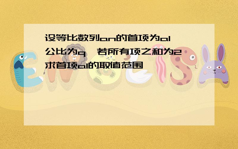 设等比数列an的首项为a1,公比为q,若所有项之和为2,求首项a1的取值范围