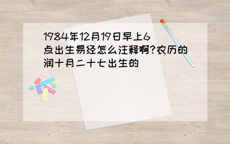 1984年12月19日早上6点出生易经怎么注释啊?农历的润十月二十七出生的