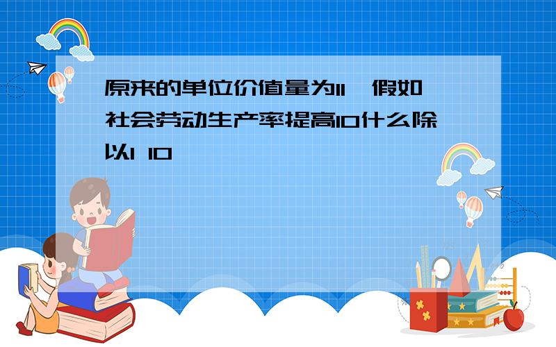 原来的单位价值量为11,假如社会劳动生产率提高10什么除以1 10