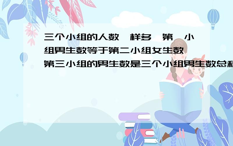 三个小组的人数一样多,第一小组男生数等于第二小组女生数,第三小组的男生数是三个小组男生数总和的 ,问