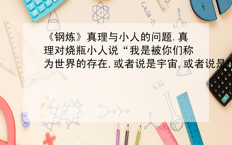 《钢炼》真理与小人的问题.真理对烧瓶小人说“我是被你们称为世界的存在,或者说是宇宙,或者说是神,或者是真理,或者说是全,或者说是一,并且我就是你.为了不让你得意忘形,给予你正确的