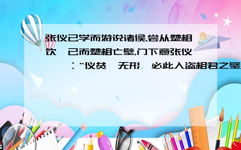 张仪已学而游说诸侯.尝从楚相饮,已而楚相亡壁.门下意张仪,曰：“仪贫,无形,必此入盗相君之璧.”共持张仪,掠答数百.不服,释之.其妻曰：“嘻,子毋读书游说,安得此辱乎?”张仪其妻曰：“