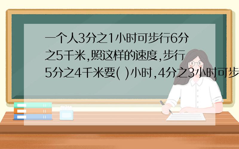 一个人3分之1小时可步行6分之5千米,照这样的速度,步行5分之4千米要( )小时,4分之3小时可步行( )千米