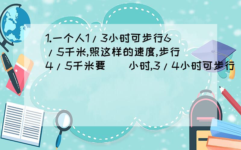 1.一个人1/3小时可步行6/5千米,照这样的速度,步行4/5千米要（）小时,3/4小时可步行（）千米.2.一个长方体水池,长25米,宽是长的4/5,深是宽的1/4.这个水池的容积是多少立方米?3.三个小组去植树,