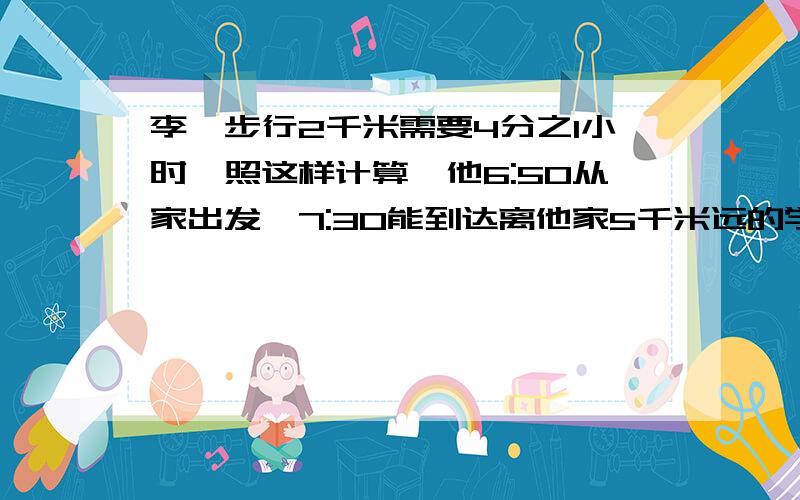 李昊步行2千米需要4分之1小时,照这样计算,他6:50从家出发,7:30能到达离他家5千米远的学校吗?