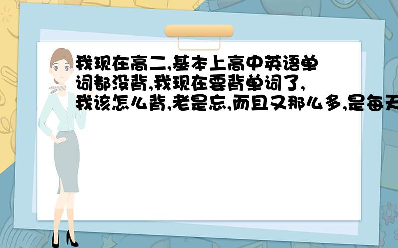 我现在高二,基本上高中英语单词都没背,我现在要背单词了,我该怎么背,老是忘,而且又那么多,是每天都看一遍,熟悉下就可以了,经常看,看多了时间长了就记得了吗?还是每天都把单词背了?不