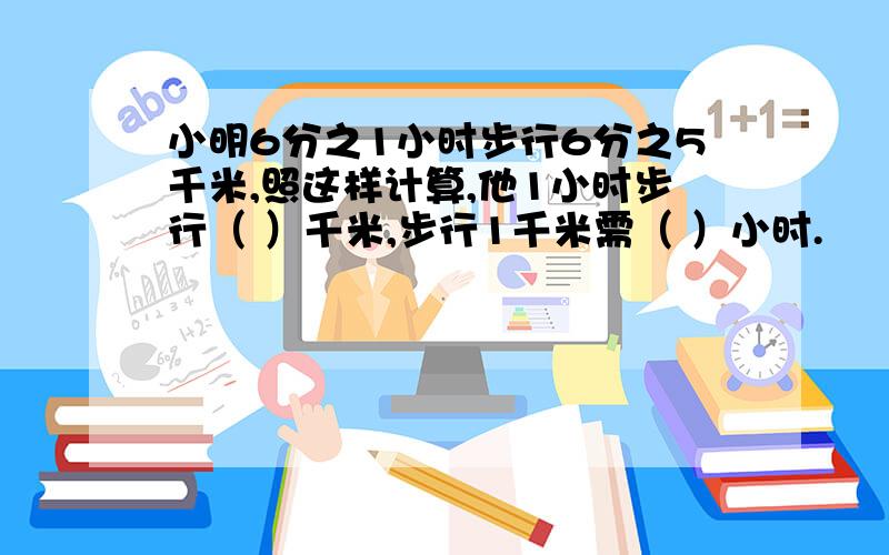 小明6分之1小时步行6分之5千米,照这样计算,他1小时步行（ ）千米,步行1千米需（ ）小时.