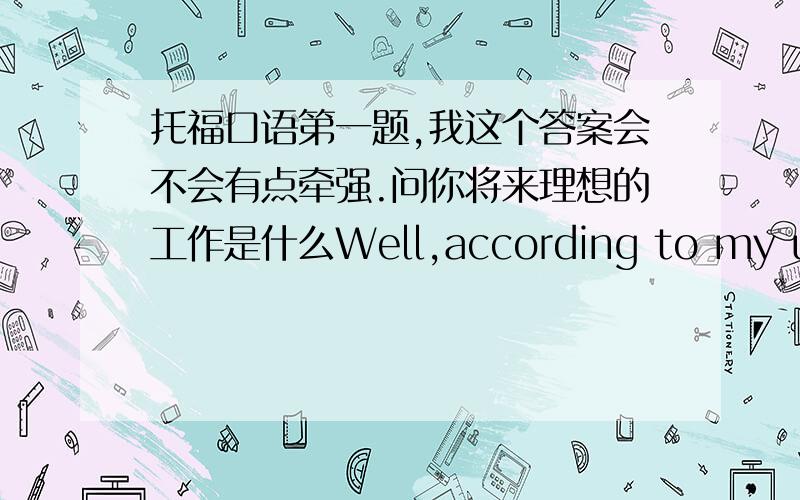 托福口语第一题,我这个答案会不会有点牵强.问你将来理想的工作是什么Well,according to my understanding.I'd like to be a teacher in the future because the person who influenced me most positively is my middle-school teacher