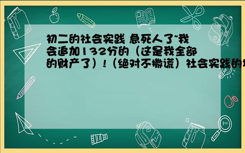 初二的社会实践 急死人了~我会追加132分的（这是我全部的财产了）!（绝对不撒谎）社会实践的地点：田头、工厂、商店或社区.内容可以是劳动服务,也可以是调查研究.请回答的具体些!不要