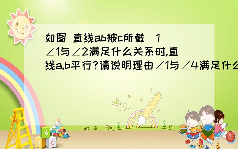 如图 直线ab被c所截(1)∠1与∠2满足什么关系时,直线a,b平行?请说明理由∠1与∠4满足什么关系时,直线a,b平行?请说明理由