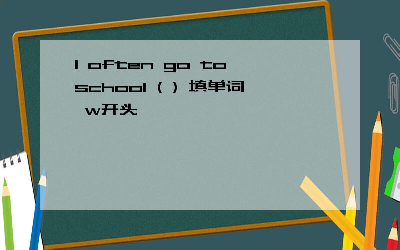 I often go to school ( ) 填单词 w开头