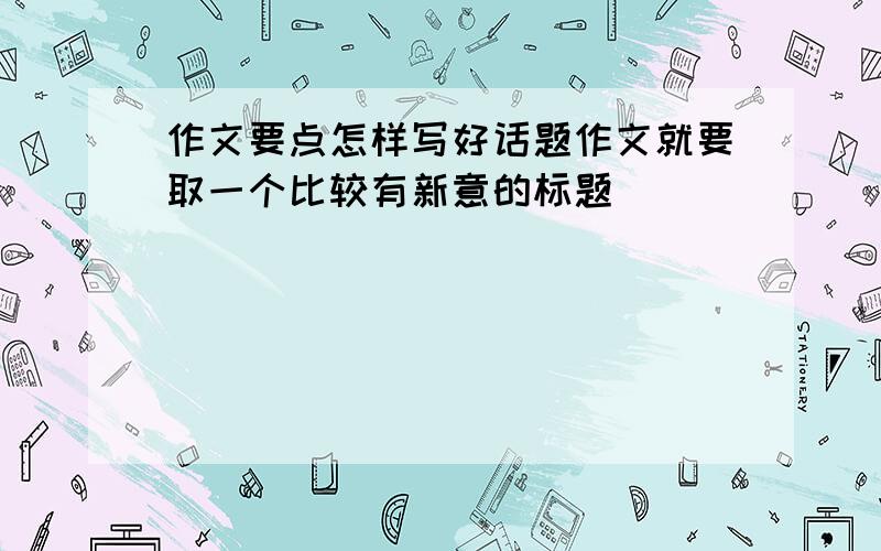 作文要点怎样写好话题作文就要取一个比较有新意的标题