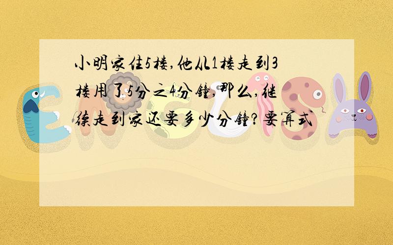 小明家住5楼,他从1楼走到3楼用了5分之4分钟,那么,继续走到家还要多少分钟?要算式