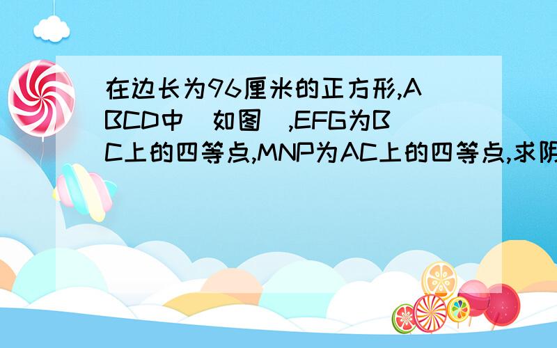 在边长为96厘米的正方形,ABCD中(如图),EFG为BC上的四等点,MNP为AC上的四等点,求阴影部分的面积是多少MNG是阴影部分