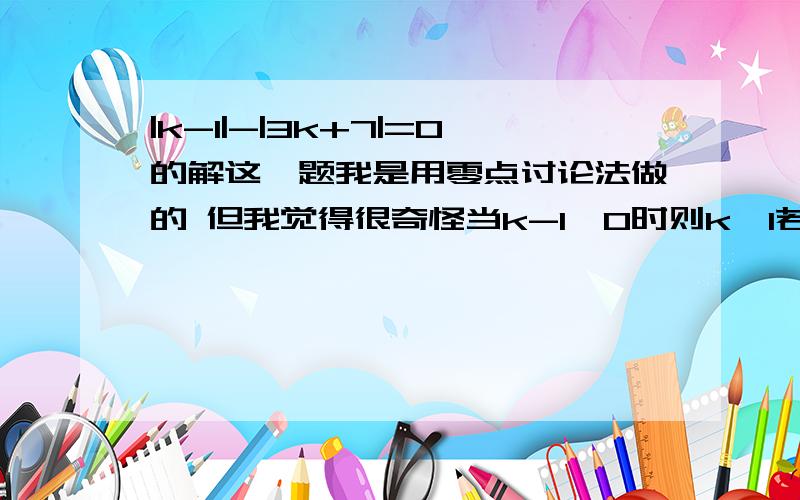 |k-1|-|3k+7|=0的解这一题我是用零点讨论法做的 但我觉得很奇怪当k-1≥0时则k≥1若3k+7≥0则k≥-7/3∴k∈[1,+∞)则原式=k-1-3k-7=0k=-4这个根是不属于k的所属区间的 但我看了答案 k=-4是正确的 为什么?