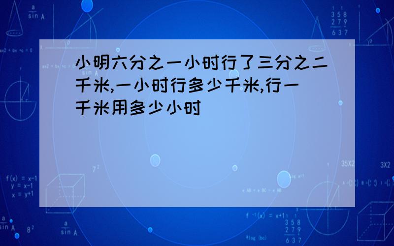 小明六分之一小时行了三分之二千米,一小时行多少千米,行一千米用多少小时