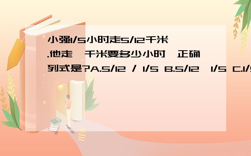 小强1/5小时走5/12千米.他走一千米要多少小时,正确列式是?A.5/12 / 1/5 B.5/12*1/5 C.1/5 / 5/12D.1/5*12/5 请求回答解析