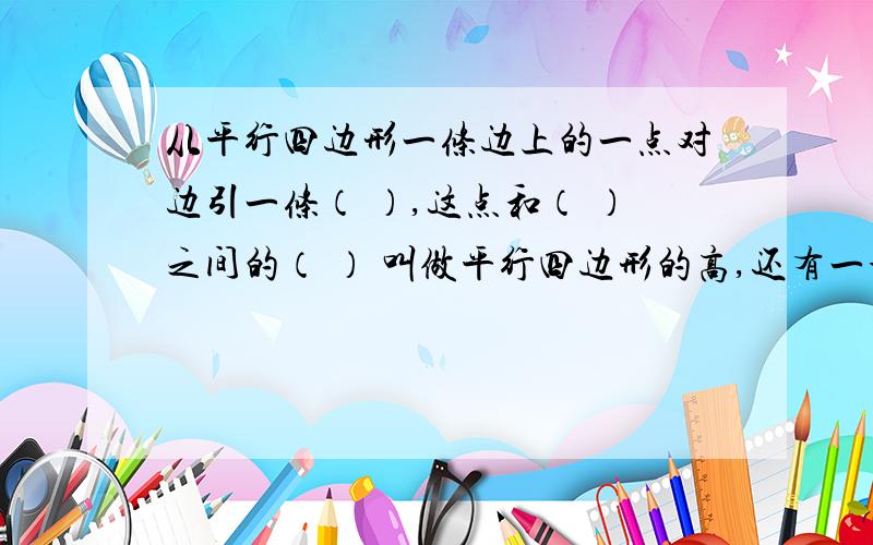 从平行四边形一条边上的一点对边引一条（ ）,这点和（ ）之间的（ ） 叫做平行四边形的高,还有一个!（ ）所在的边叫做平行四边形的底.在一起的,