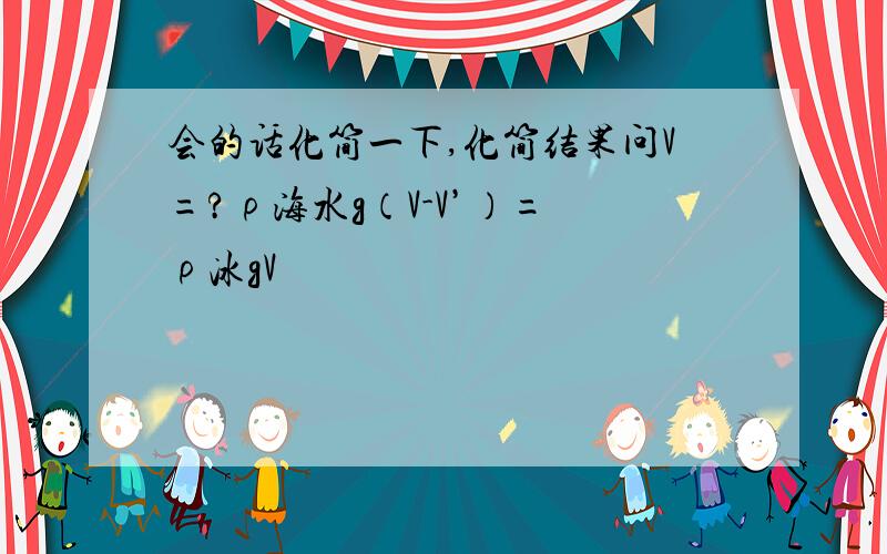 会的话化简一下,化简结果问V=?ρ海水g（V-V’）= ρ冰gV