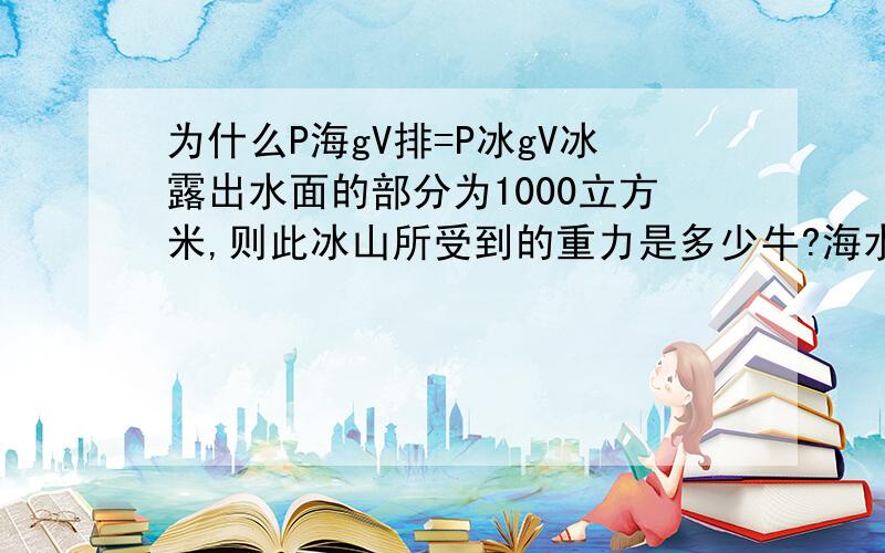 为什么P海gV排=P冰gV冰露出水面的部分为1000立方米,则此冰山所受到的重力是多少牛?海水密度是1.04克/立方厘米.冰的密度是0.9克/立方厘米