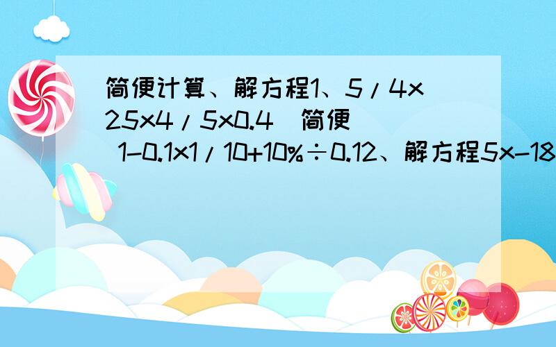 简便计算、解方程1、5/4x25x4/5x0.4（简便） 1-0.1x1/10+10%÷0.12、解方程5x-18=93 7.2x-5.4x=25.2（1/4-12.5%）x=100还有一个15又5/7÷5，还有250389000省略万位后面的尾数是（ 改写成亿作单位，保留俩位小数约