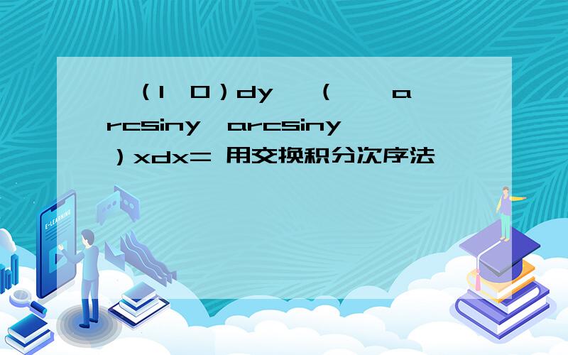 ∫（1,0）dy ∫（∏—arcsiny,arcsiny）xdx= 用交换积分次序法,