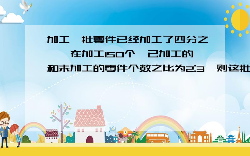 加工一批零件已经加工了四分之一,在加工150个,已加工的和未加工的零件个数之比为2:3,则这批零件有多少个