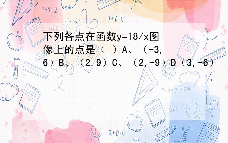 下列各点在函数y=18/x图像上的点是（ ）A、（-3,6）B、（2,9）C、（2,-9）D（3,-6）