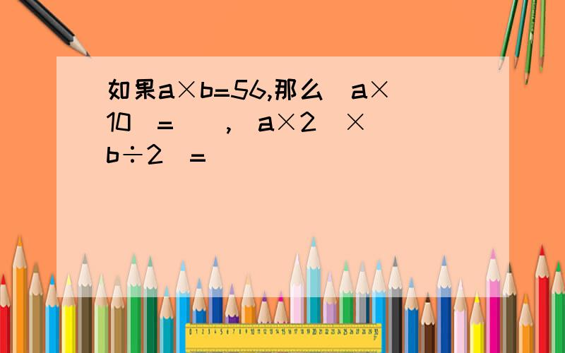 如果a×b=56,那么(a×10)=(),(a×2)×(b÷2)=()