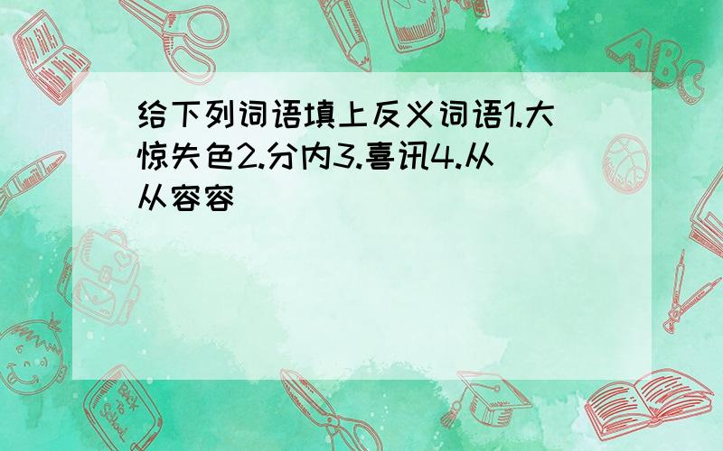 给下列词语填上反义词语1.大惊失色2.分内3.喜讯4.从从容容