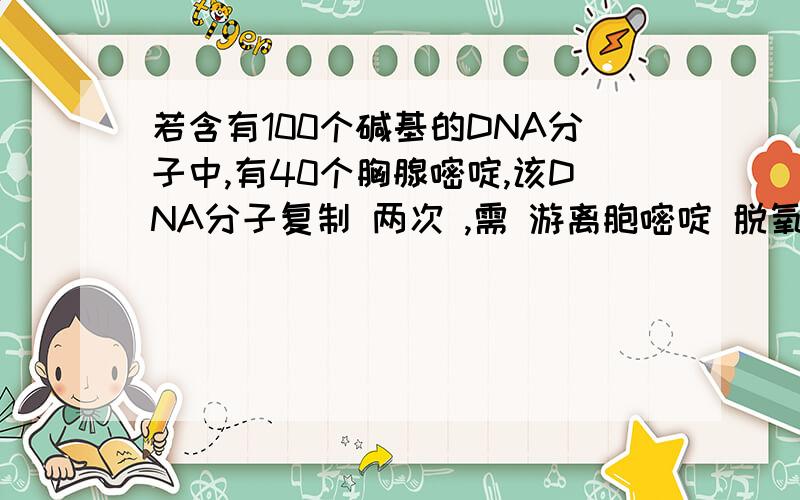 若含有100个碱基的DNA分子中,有40个胸腺嘧啶,该DNA分子复制 两次 ,需 游离胞嘧啶 脱氧核苷酸几个?