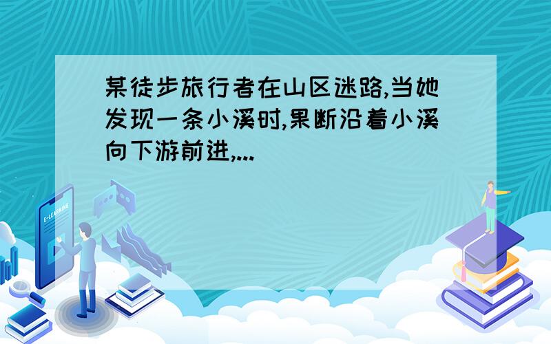 某徒步旅行者在山区迷路,当她发现一条小溪时,果断沿着小溪向下游前进,...