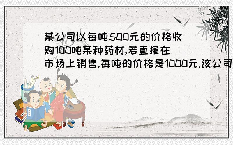 某公司以每吨500元的价格收购100吨某种药材,若直接在市场上销售,每吨的价格是1000元,该公司决定加工后再出兽相关信息如下,每天粗加工14吨,出售率为百分之八十,售价五千元每吨,每天精加工