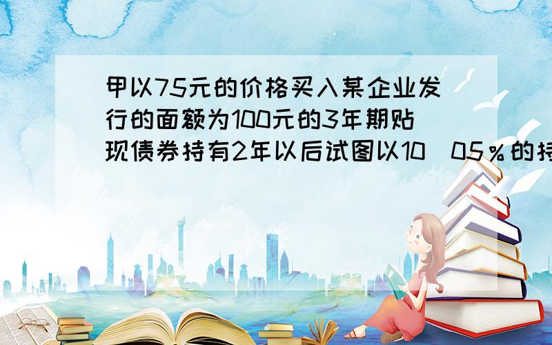 甲以75元的价格买入某企业发行的面额为100元的3年期贴现债券持有2年以后试图以10．05％的持有期收益率将其卖给乙,而乙意图以10％作为其买进债券的最终收益率,那么成交价格为().A．91．58