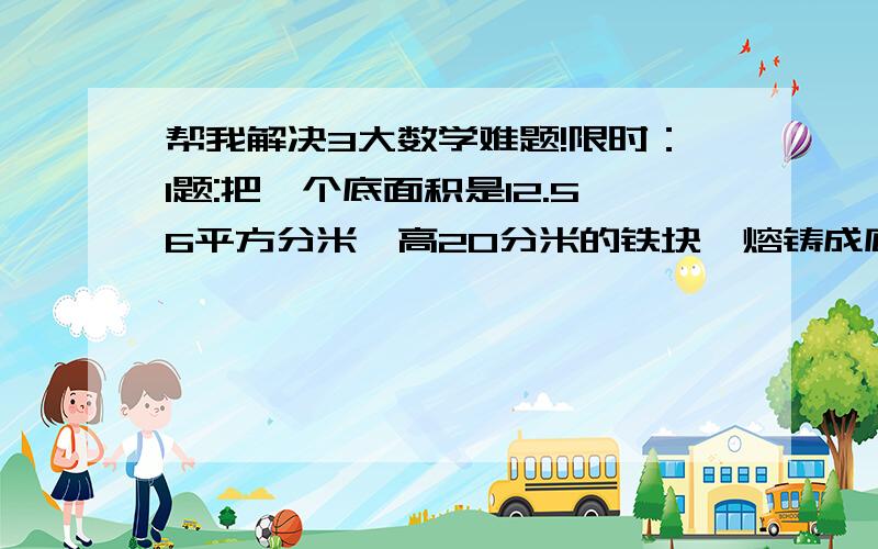 帮我解决3大数学难题!限时：1题:把一个底面积是12.56平方分米,高20分米的铁块,熔铸成底面半径是1分米的圆锥,它的高是多少分米?2题