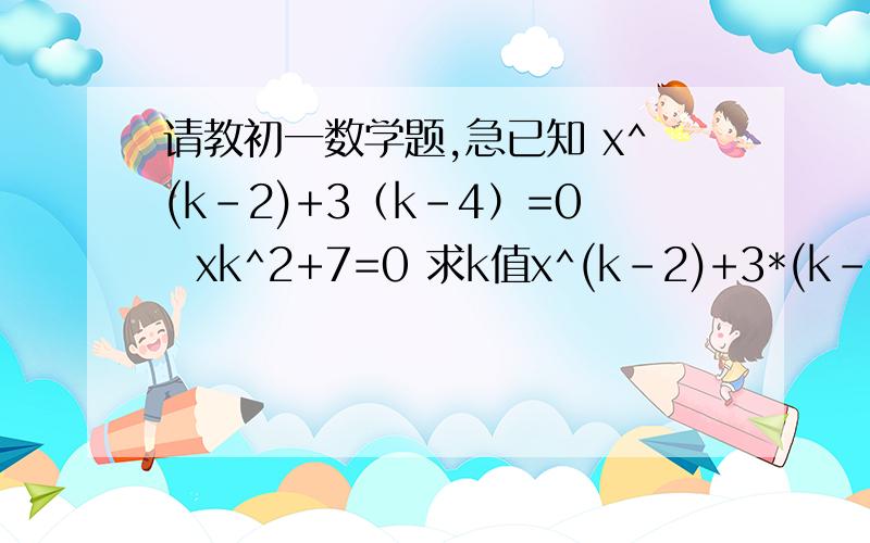 请教初一数学题,急已知 x^(k-2)+3（k-4）=0  xk^2+7=0 求k值x^(k-2)+3*(k-4)=0    xk^2+7=0