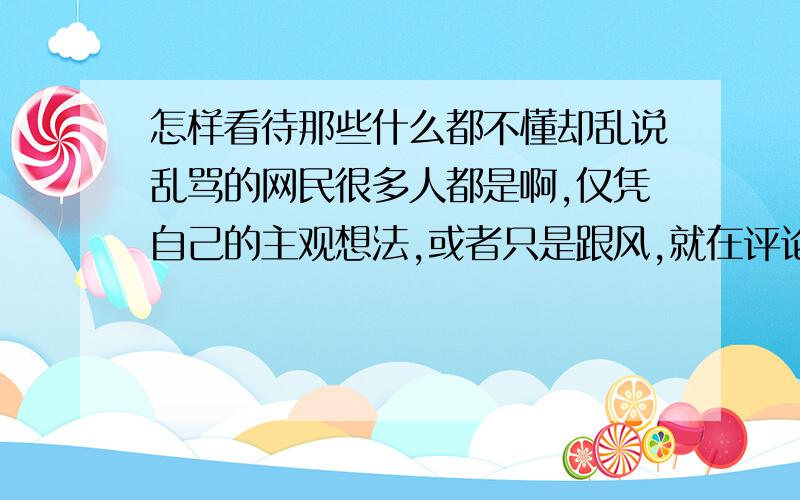 怎样看待那些什么都不懂却乱说乱骂的网民很多人都是啊,仅凭自己的主观想法,或者只是跟风,就在评论里瞎嚷嚷,结果还误导了一群不明真相的无辜网友,这种情况我看到了都会很不爽.