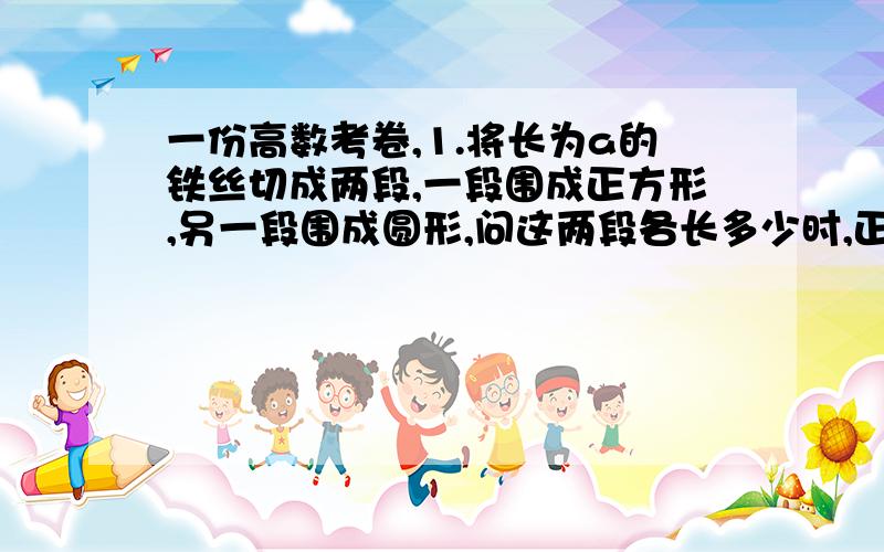 一份高数考卷,1.将长为a的铁丝切成两段,一段围成正方形,另一段围成圆形,问这两段各长多少时,正方形与圆形的面积之和最小.2.将一块边长为Ar 正方形铁皮,从每个角截去同样的小方块,然后把