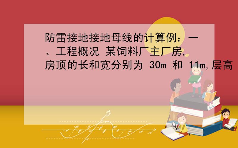 防雷接地接地母线的计算例：一、工程概况 某饲料厂主厂房,房顶的长和宽分别为 30m 和 11m,层高 4.5m,共五层,女儿墙高度0.6m,室内外高差0.45m,女儿墙顶敷设Ф8 镀 锌圆钢避雷带,Ф8 镀锌圆钢引下