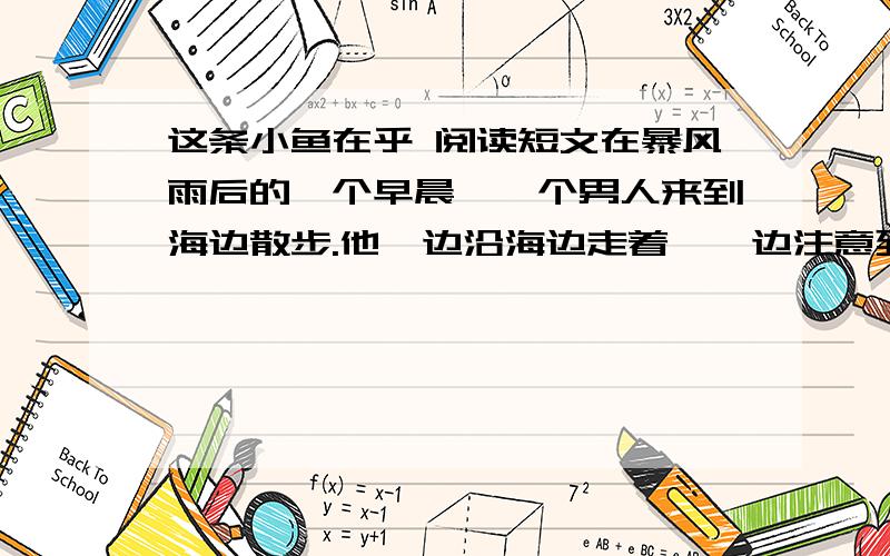 这条小鱼在乎 阅读短文在暴风雨后的一个早晨,一个男人来到海边散步.他一边沿海边走着,一边注意到,在沙滩的浅水洼里,有许 多被昨夜的暴风雨卷上岸来的小鱼.它们被困在浅水洼里,回不了