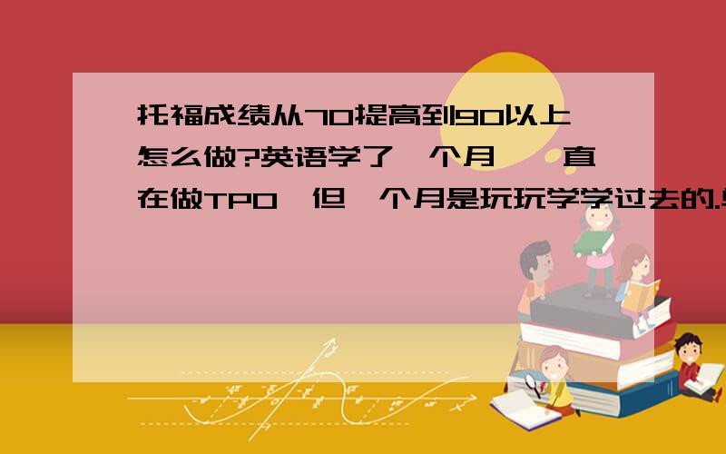 托福成绩从70提高到90以上怎么做?英语学了一个月,一直在做TPO,但一个月是玩玩学学过去的.单词没买过书背,作文用以前雅思保6争7的那本在看.一站：reading 14 listening 13 speaking 17 writing 14 total 58