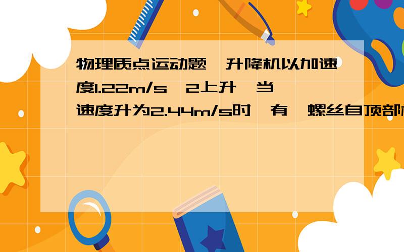 物理质点运动题一升降机以加速度1.22m/s^2上升,当速度升为2.44m/s时,有一螺丝自顶部松动,顶与升降机底相距2.74m.计算螺丝从顶到底所需的时间；螺丝相对升降机外固定柱子的下降距离.