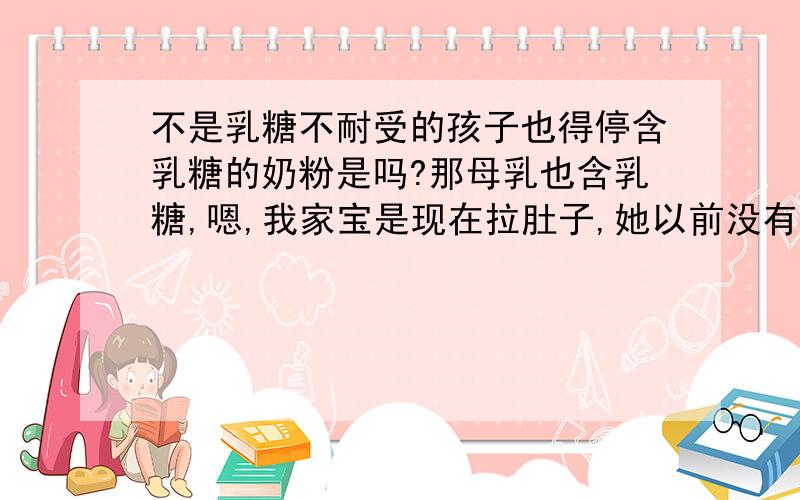 不是乳糖不耐受的孩子也得停含乳糖的奶粉是吗?那母乳也含乳糖,嗯,我家宝是现在拉肚子,她以前没有乳糖不耐受的情况,拉了20天了.想知道需要停含乳糖奶粉吗?