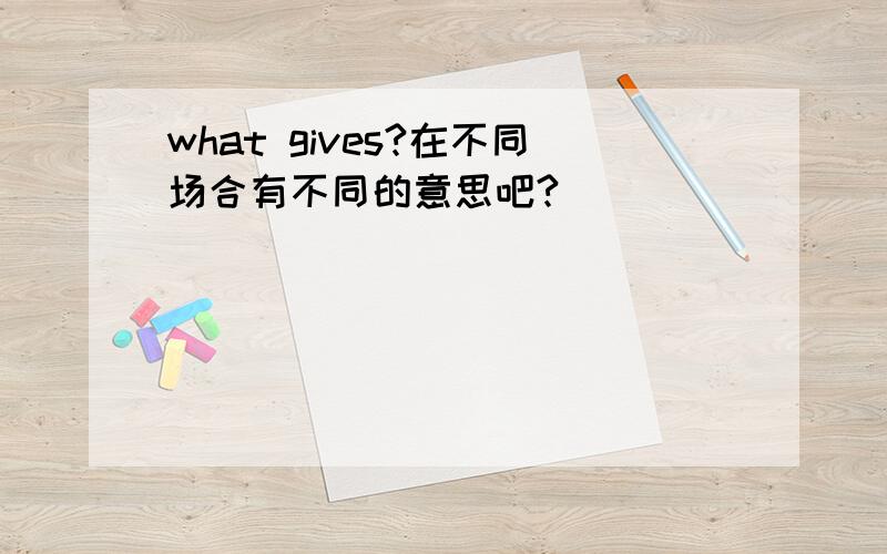 what gives?在不同场合有不同的意思吧?